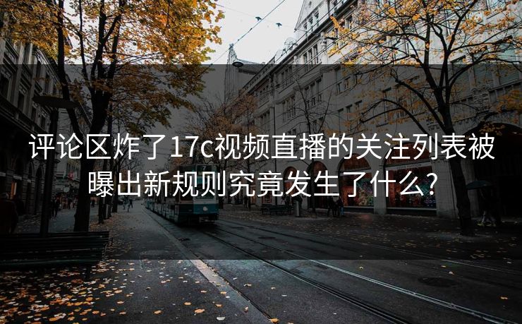 评论区炸了17c视频直播的关注列表被曝出新规则究竟发生了什么?