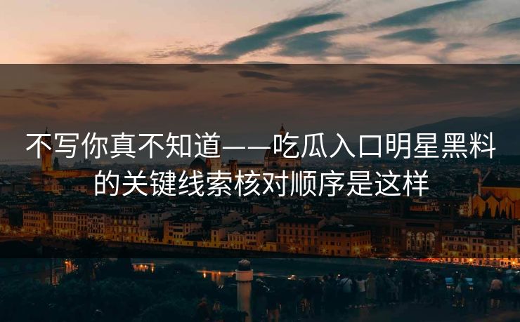 不写你真不知道——吃瓜入口明星黑料的关键线索核对顺序是这样
