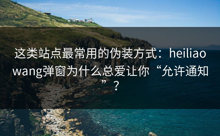 这类站点最常用的伪装方式：heiliaowang弹窗为什么总爱让你“允许通知”？