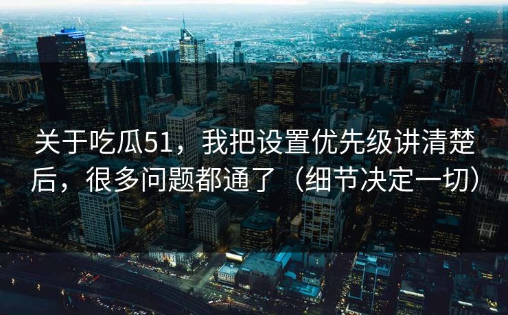 关于吃瓜51，我把设置优先级讲清楚后，很多问题都通了（细节决定一切）