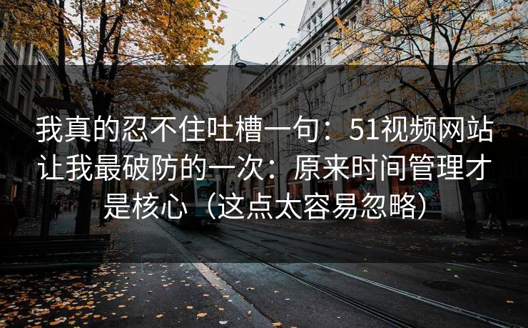 我真的忍不住吐槽一句:51视频网站让我最破防的一次:原来时间管理才是核心(这点太容易忽略) 我真的忍不住吐槽一句:51视频网站让我最破防的一次:原来时间管理才是核心(这点太容易忽略)