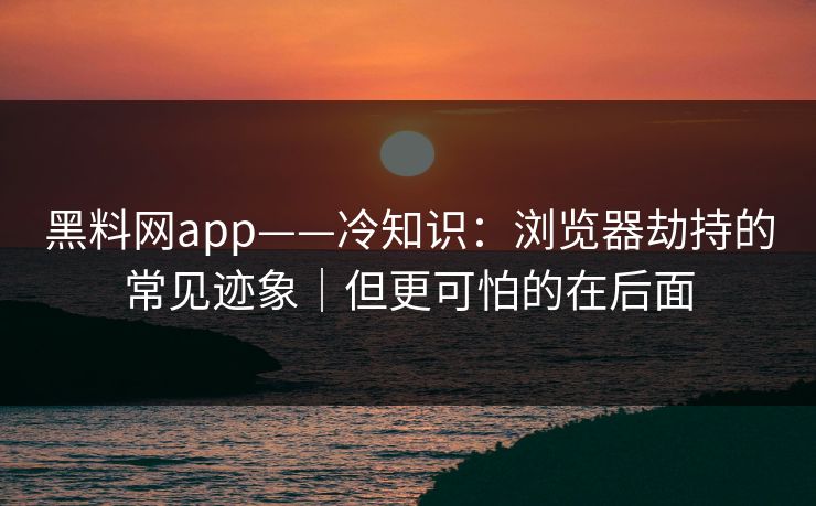 黑料网app——冷知识：浏览器劫持的常见迹象｜但更可怕的在后面