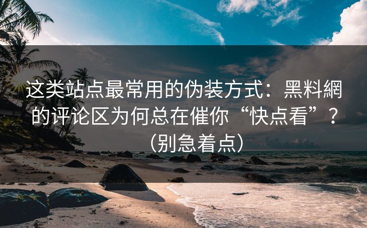 这类站点最常用的伪装方式：黑料網的评论区为何总在催你“快点看”？（别急着点）