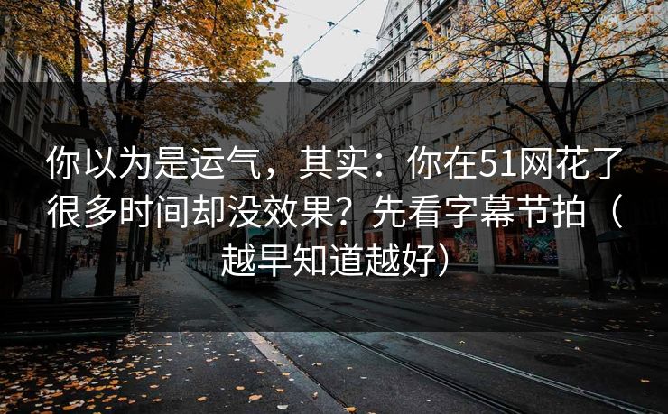 你以为是运气,其实:你在51网花了很多时间却没效果?先看字幕节拍(越早知道越好) 你以为是运气,其实:你在51网花了很多时间却没效果?先看字幕节拍(越早知道越好)